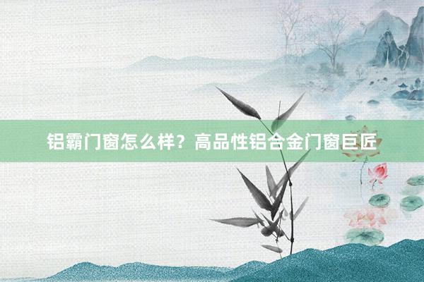 铝霸门窗怎么样?高品性铝合金门窗巨匠