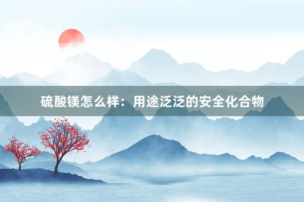 硫酸镁怎么样：用途泛泛的安全化合物