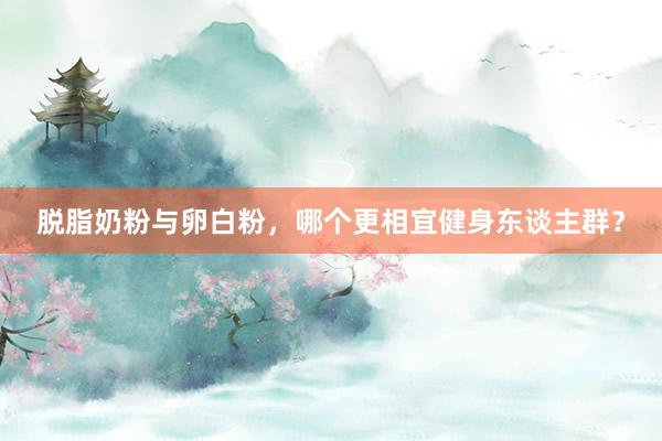 脱脂奶粉与卵白粉，哪个更相宜健身东谈主群？