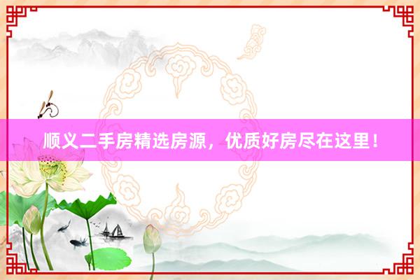 顺义二手房精选房源，优质好房尽在这里！